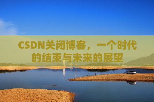 CSDN关闭博客，一个时代的结束与未来的展望